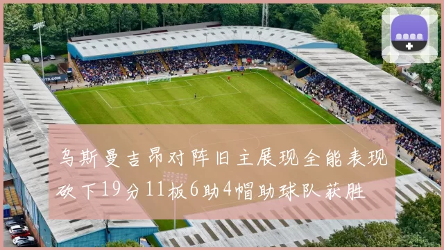 乌斯曼吉昂对阵旧主展现全能表现砍下19分11板6助4帽助球队获胜