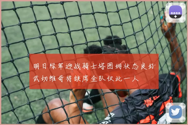 明日绿军迎战骑士塔图姆状态良好武切维奇将缺席全队仅此一人