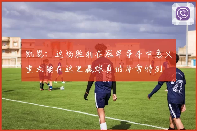 凯恩：这场胜利在冠军争夺中意义重大能在这里赢球真的非常特别