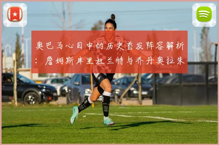奥巴马心目中的历史首发阵容解析：詹姆斯库里杜兰特与乔丹奥拉朱旺的传奇组合