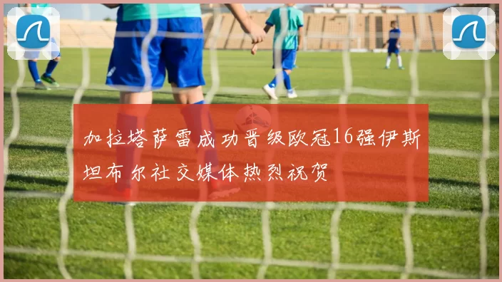 加拉塔萨雷成功晋级欧冠16强伊斯坦布尔社交媒体热烈祝贺
