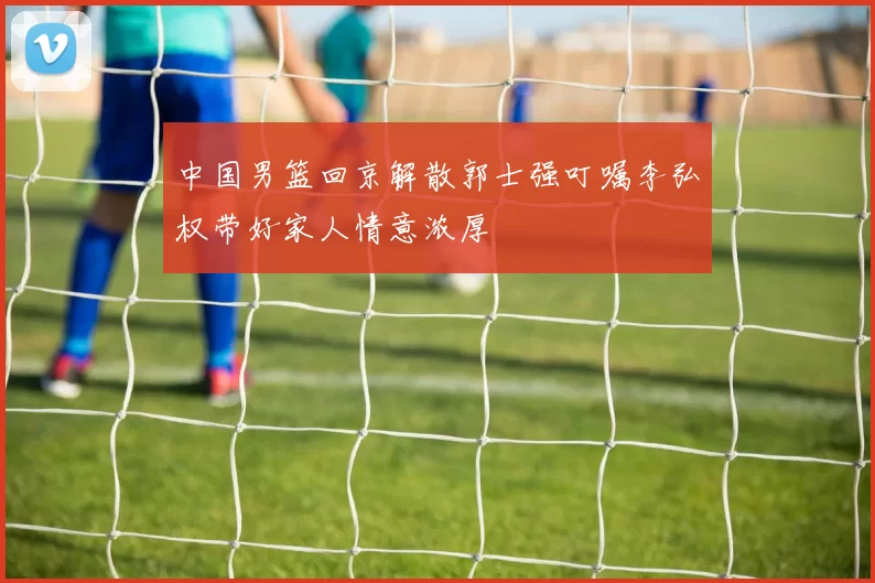 中国男篮回京解散郭士强叮嘱李弘权带好家人情意浓厚