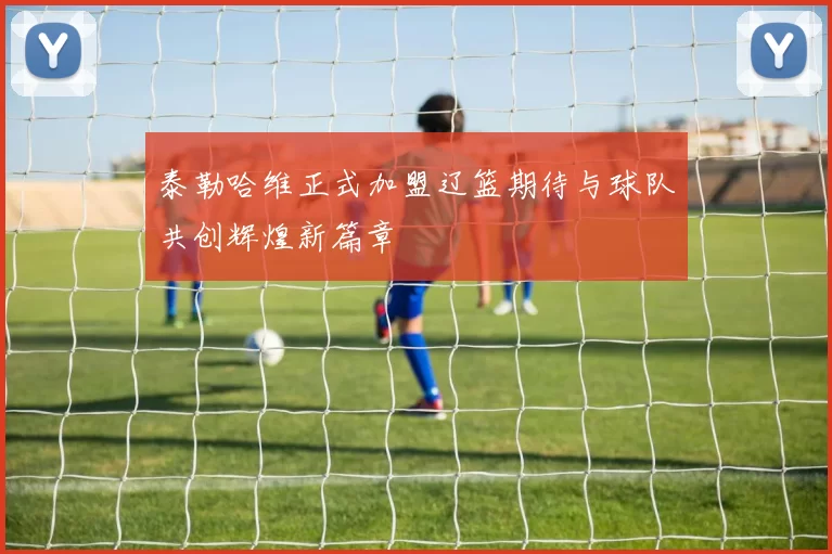 泰勒哈维正式加盟辽篮期待与球队共创辉煌新篇章