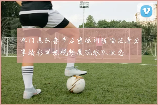津门虎队春节后重返训练场记者分享精彩训练视频展现球队状态