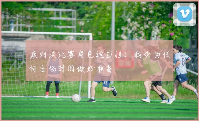 康利谈比赛角色适应性：我会为任何出场时间做好准备