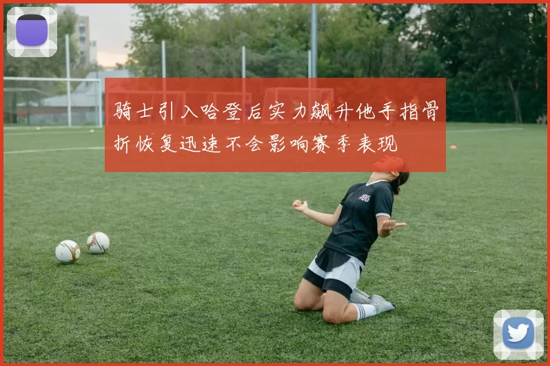 骑士引入哈登后实力飙升他手指骨折恢复迅速不会影响赛季表现