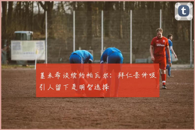 基米希谈续约帕瓦尔：拜仁条件吸引人留下是明智选择