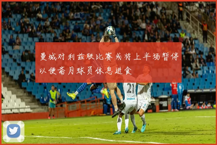曼城对利兹联比赛或将上半场暂停以便斋月球员休息进食