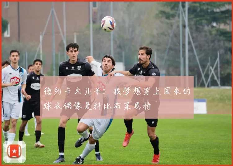 德约卡夫儿子：我梦想穿上国米的球衣偶像是科比布莱恩特