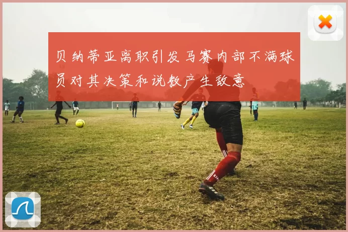 贝纳蒂亚离职引发马赛内部不满球员对其决策和说教产生敌意