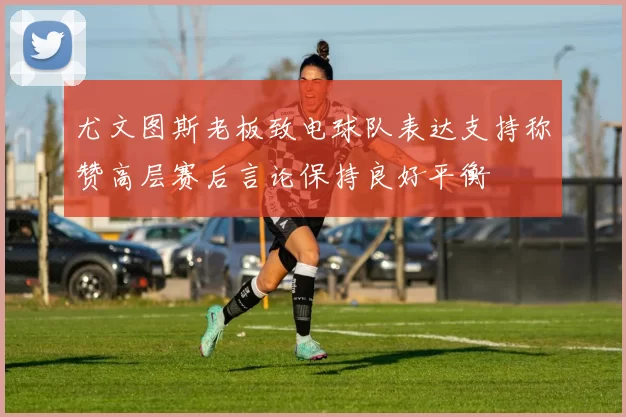 尤文图斯老板致电球队表达支持称赞高层赛后言论保持良好平衡
