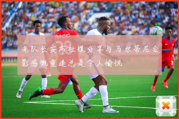 老队长安布社媒分享与马尔蒂尼合影感慨重逢总是令人愉悦