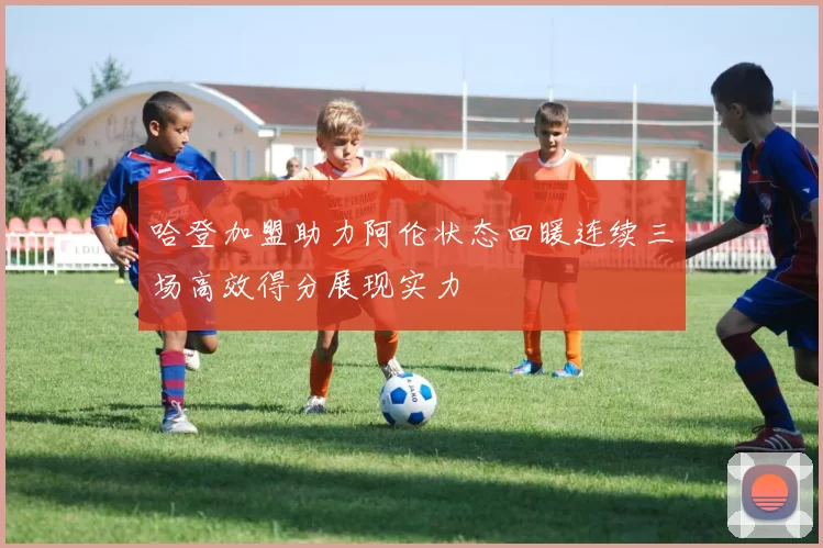 哈登加盟助力阿伦状态回暖连续三场高效得分展现实力
