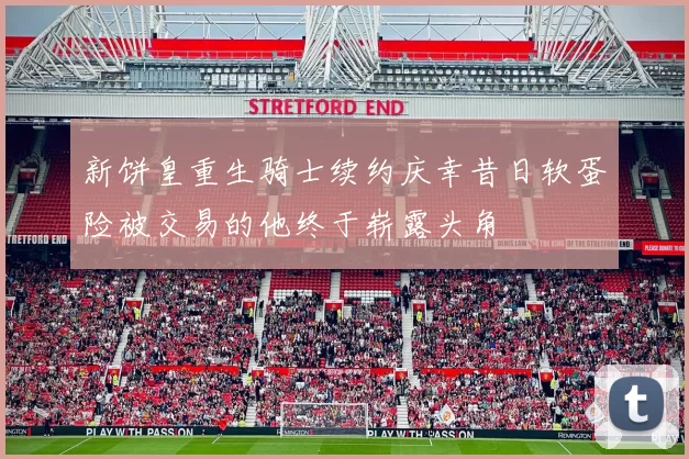新饼皇重生骑士续约庆幸昔日软蛋险被交易的他终于崭露头角