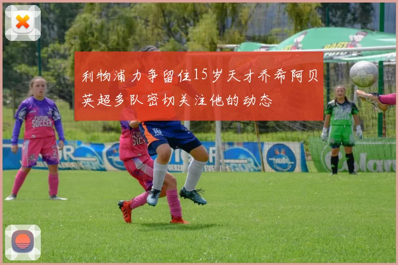 利物浦力争留住15岁天才乔希阿贝英超多队密切关注他的动态